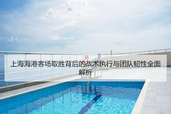 上海海港客场取胜背后的战术执行与团队韧性全面解析