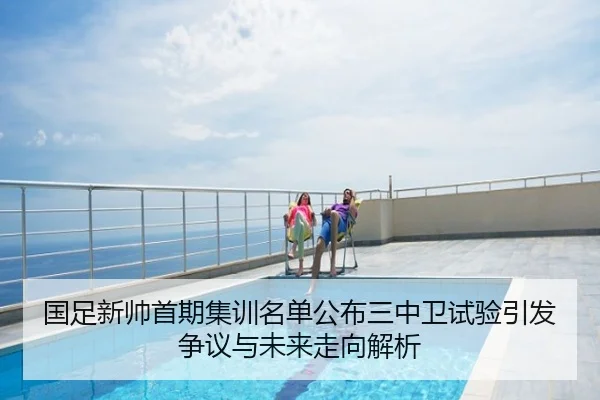 国足新帅首期集训名单公布三中卫试验引发争议与未来走向解析