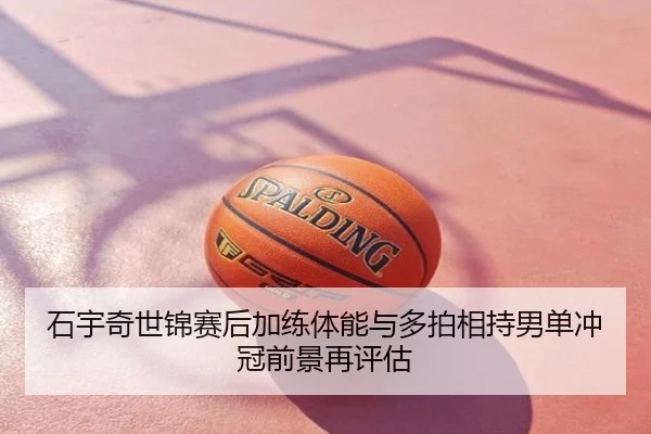 石宇奇世锦赛后加练体能与多拍相持男单冲冠前景再评估