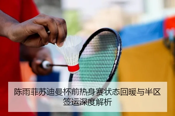 陈雨菲苏迪曼杯前热身赛状态回暖与半区签运深度解析