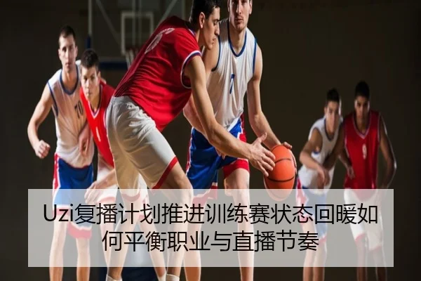 Uzi复播计划推进训练赛状态回暖如何平衡职业与直播节奏