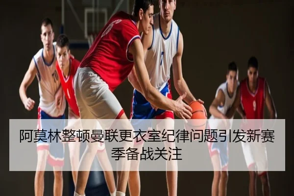阿莫林整顿曼联更衣室纪律问题引发新赛季备战关注